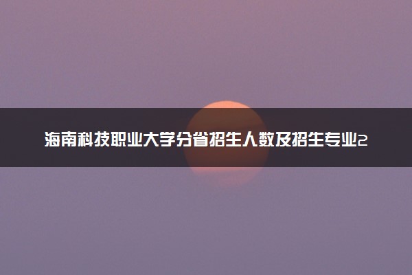 海南科技职业大学分省招生人数及招生专业2025年招生计划参考