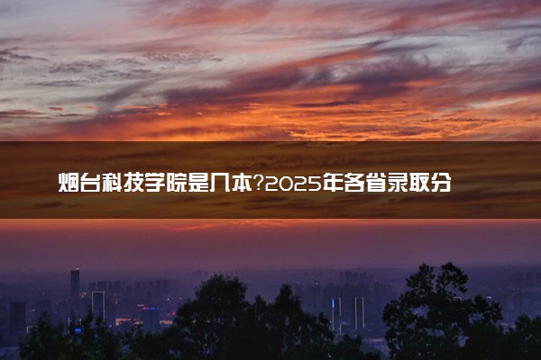 烟台科技学院是几本？2025年各省录取分数线预测及报考建议