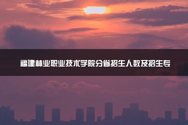 福建林业职业技术学院分省招生人数及招生专业2025年招生计划参考