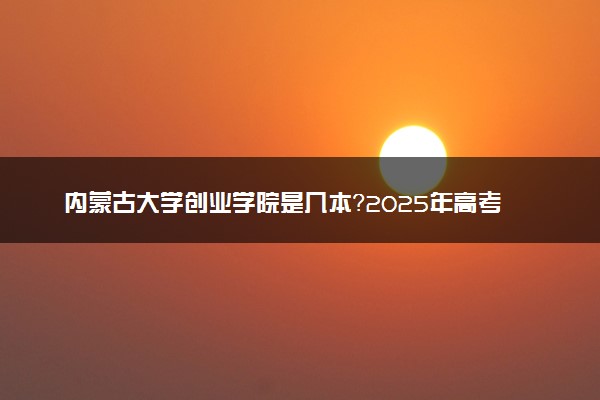 内蒙古大学创业学院是几本？2025年高考多少分能上及报考建议