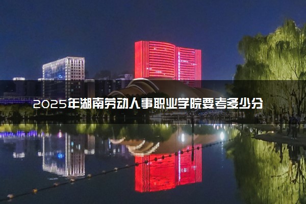 2025年湖南劳动人事职业学院要考多少分才能上？历年录取分数线及报考指南（含预测）