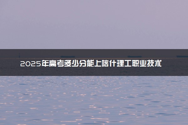2025年高考多少分能上喀什理工职业技术学院？预测各省份录取分数线（附2024年数据及报考指南）