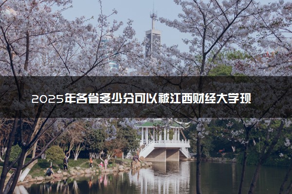2025年各省多少分可以被江西财经大学现代经济管理学院录取？历年录取分数线