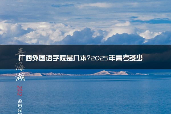 广西外国语学院是几本？2025年高考多少分能上及报考建议