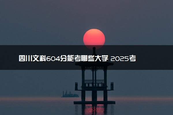 四川文科604分能考哪些大学 2025考生稳上的大学名单