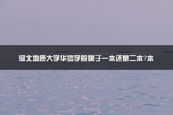 河北地质大学华信学院属于一本还是二本？本科一批、二批的区别及报考建议