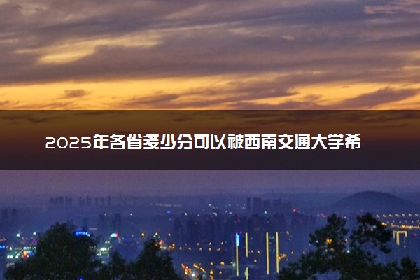 2025年各省多少分可以被西南交通大学希望学院录取？历年录取分数线