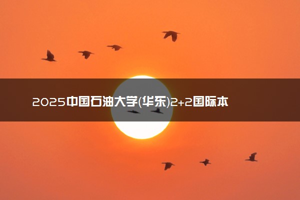 2025中国石油大学（华东）2+2国际本科报名时间及入口 官方网站