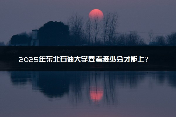 2025年东北石油大学要考多少分才能上？历年录取分数线及报考指南（含预测）