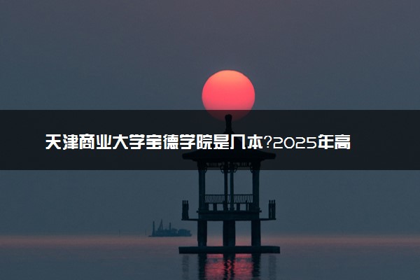 天津商业大学宝德学院是几本？2025年高考多少分能上及报考建议
