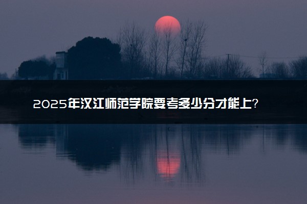 2025年汉江师范学院要考多少分才能上？历年录取分数线及报考指南（含预测）