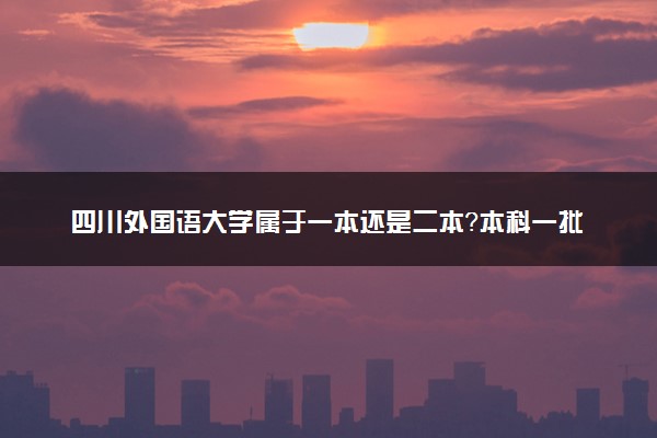 四川外国语大学属于一本还是二本？本科一批、二批的区别及报考建议