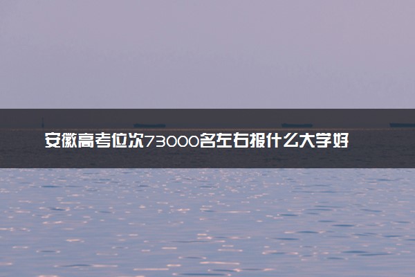 安徽高考位次73000名左右报什么大学好（2025年参考）