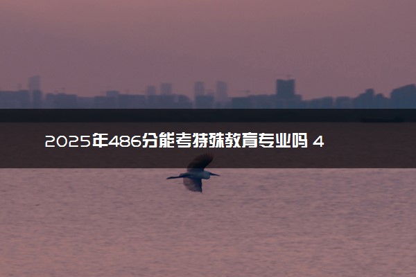 2025年486分能考特殊教育专业吗 486分特殊教育专业大学推荐