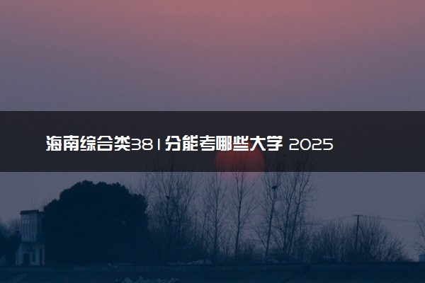 海南综合类381分能考哪些大学 2025考生稳上的大学名单
