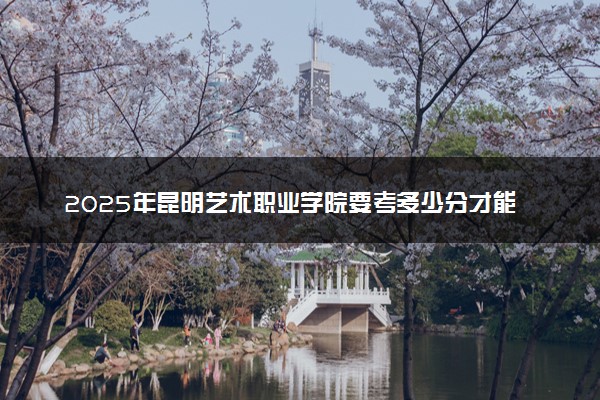 2025年昆明艺术职业学院要考多少分才能上？历年录取分数线及报考指南（含预测）