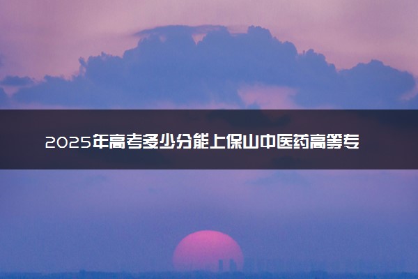 2025年高考多少分能上保山中医药高等专科学校？预测各省份录取分数线（附2024年数据及报考指南）