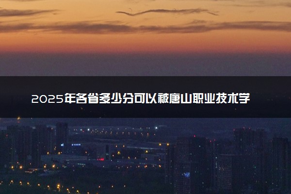 2025年各省多少分可以被唐山职业技术学院录取？历年录取分数线