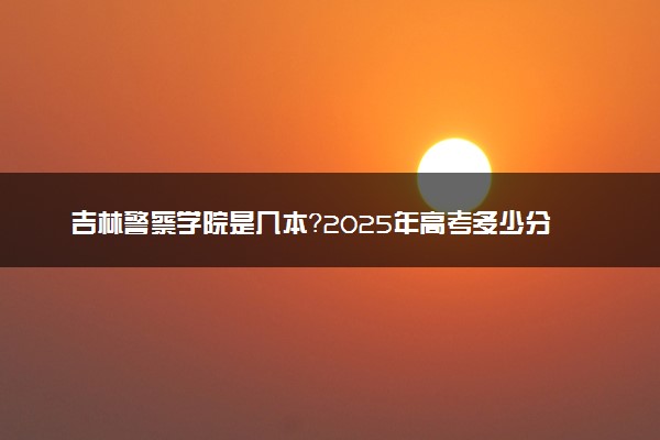 吉林警察学院是几本？2025年高考多少分能上及报考建议