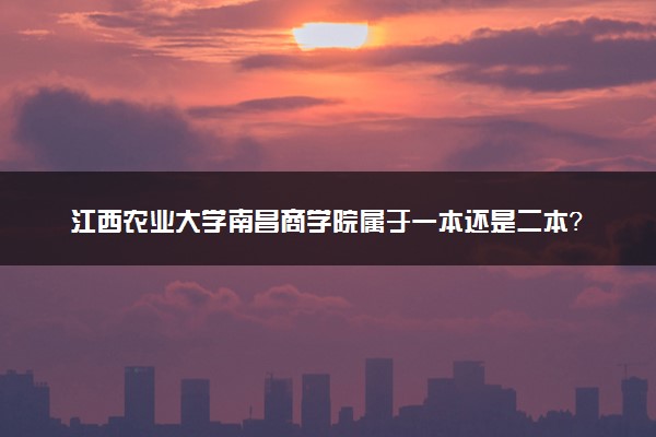 江西农业大学南昌商学院属于一本还是二本？2025年报考建议及分数线预测