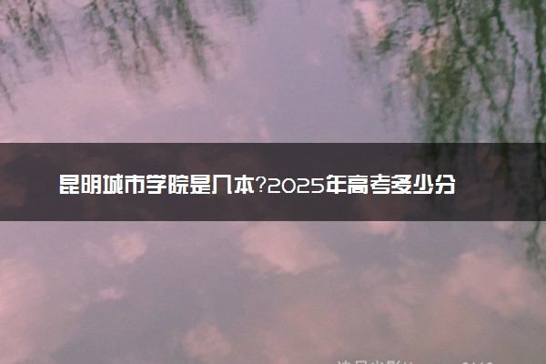 昆明城市学院是几本？2025年高考多少分能上及报考建议