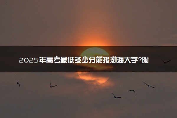 2025年高考最低多少分能报渤海大学？附渤海大学历年录取分数线及位次