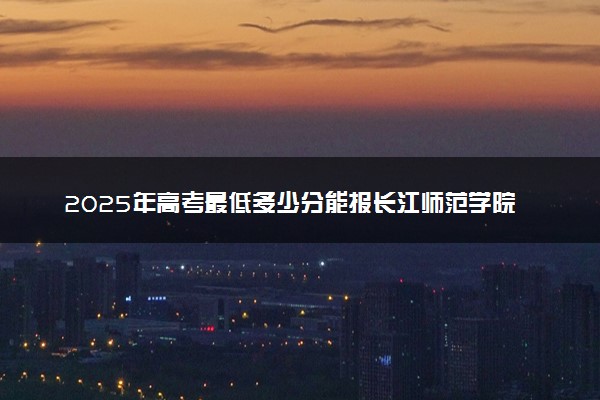 2025年高考最低多少分能报长江师范学院？附长江师范学院历年录取分数线及位次