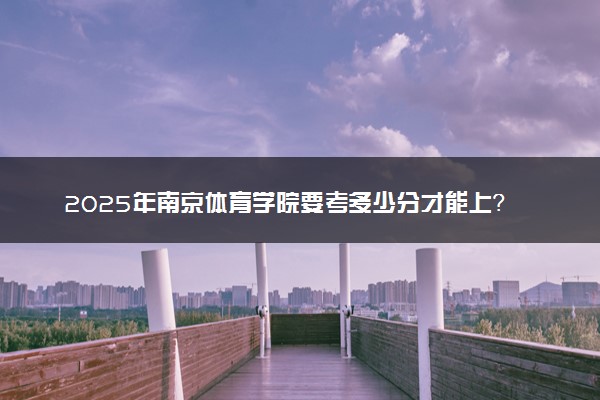 2025年南京体育学院要考多少分才能上？历年录取分数线及报考指南（含预测）