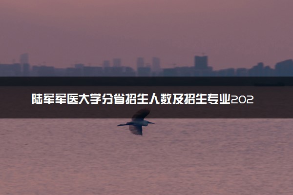 陆军军医大学分省招生人数及招生专业2025年招生计划参考