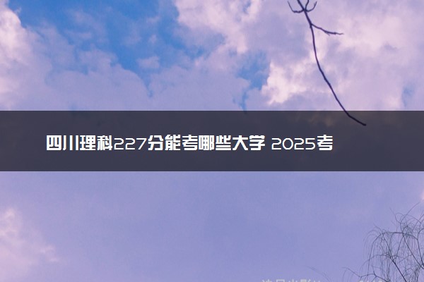 四川理科227分能考哪些大学 2025考生稳上的大学名单