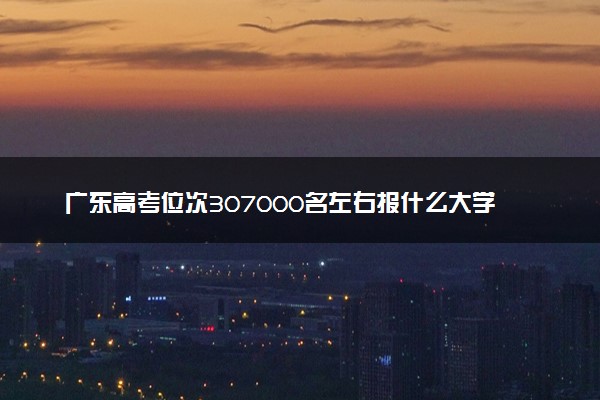 广东高考位次307000名左右报什么大学好（2025年参考）