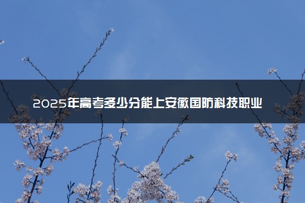 2025年高考多少分能上安徽国防科技职业学院？预测各省份录取分数线（附2024年数据及报考指南）