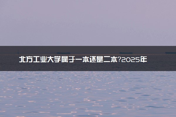 北方工业大学属于一本还是二本？2025年报考建议及分数线预测
