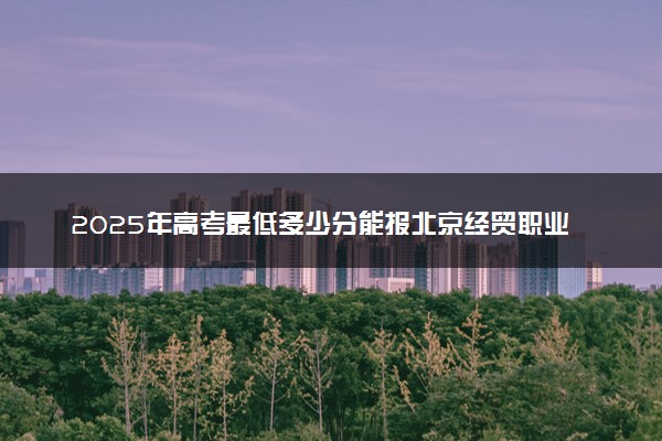 2025年高考最低多少分能报北京经贸职业学院？附北京经贸职业学院历年录取分数线及位次