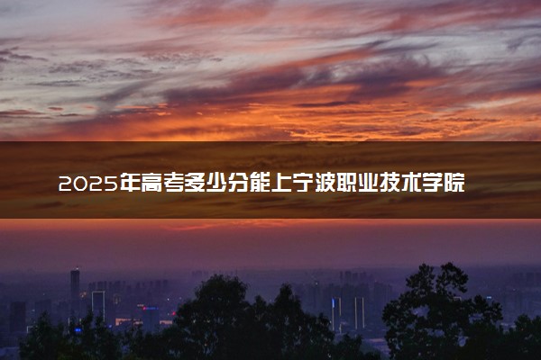2025年高考多少分能上宁波职业技术学院？预测各省份录取分数线（附2024年数据及报考指南）