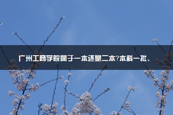 广州工商学院属于一本还是二本？本科一批、二批的区别及报考建议