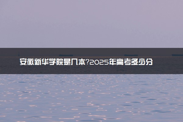 安徽新华学院是几本？2025年高考多少分能上及报考建议