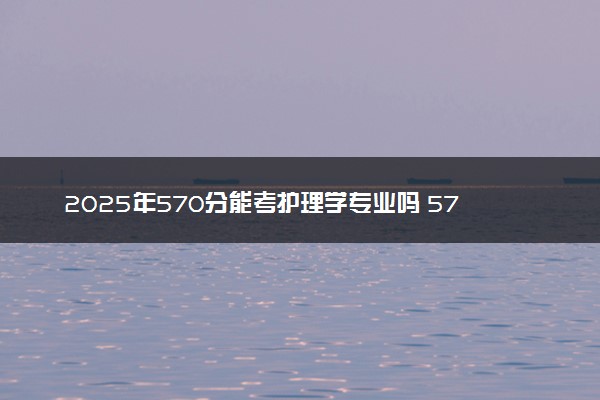 2025年570分能考护理学专业吗 570分护理学专业大学推荐