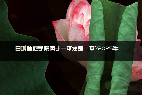 白城师范学院属于一本还是二本？2025年报考建议及分数线预测