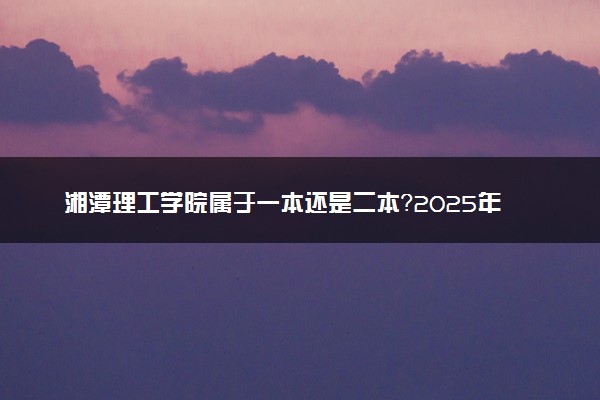 湘潭理工学院属于一本还是二本？2025年报考建议及分数线预测