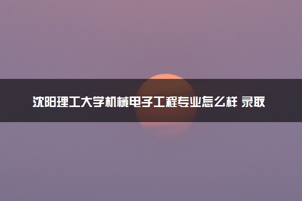沈阳理工大学机械电子工程专业怎么样 录取分数线多少