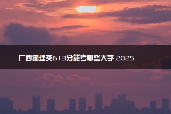 广西物理类613分能考哪些大学 2025考生稳上的大学名单