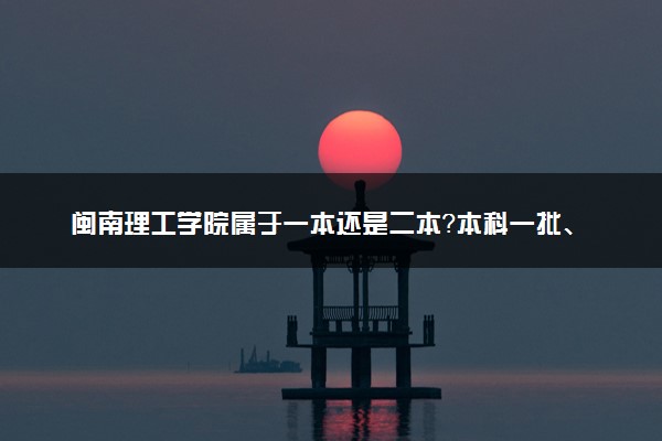 闽南理工学院属于一本还是二本？本科一批、二批的区别及报考建议