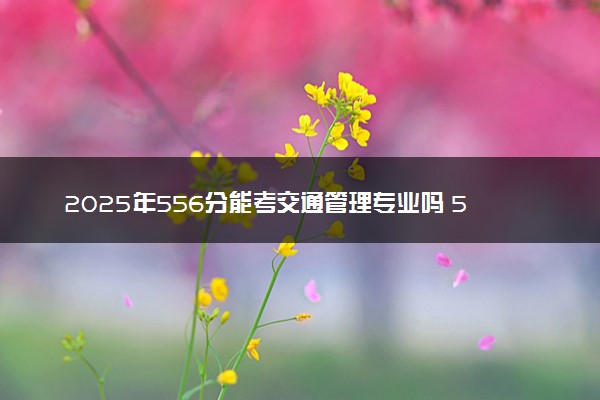 2025年556分能考交通管理专业吗 556分交通管理专业大学推荐