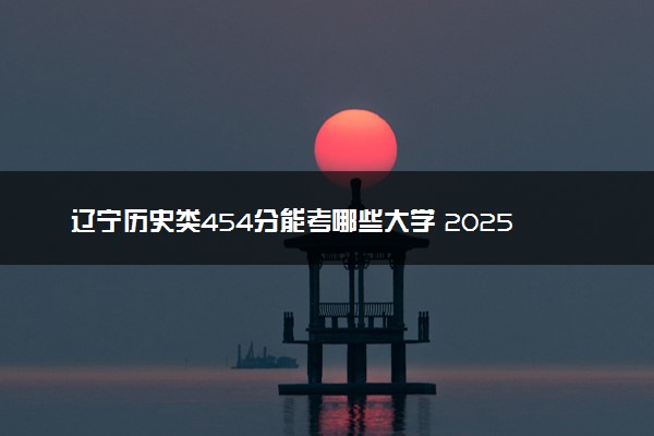 辽宁历史类454分能考哪些大学 2025考生稳上的大学名单