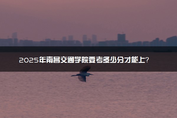 2025年南昌交通学院要考多少分才能上？历年录取分数线及报考指南（含预测）