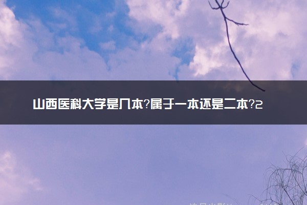 山西医科大学是几本？属于一本还是二本？2025年分数线预测及报考建议