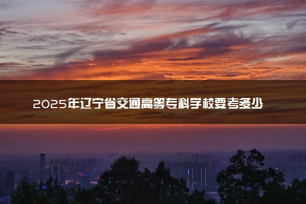 2025年辽宁省交通高等专科学校要考多少分才能上？历年录取分数线及报考指南（含预测）
