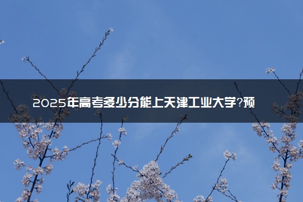 2025年高考多少分能上天津工业大学？预测各省份录取分数线（附2024年数据及报考指南）