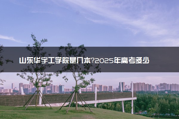 山东华宇工学院是几本？2025年高考多少分能上及报考建议